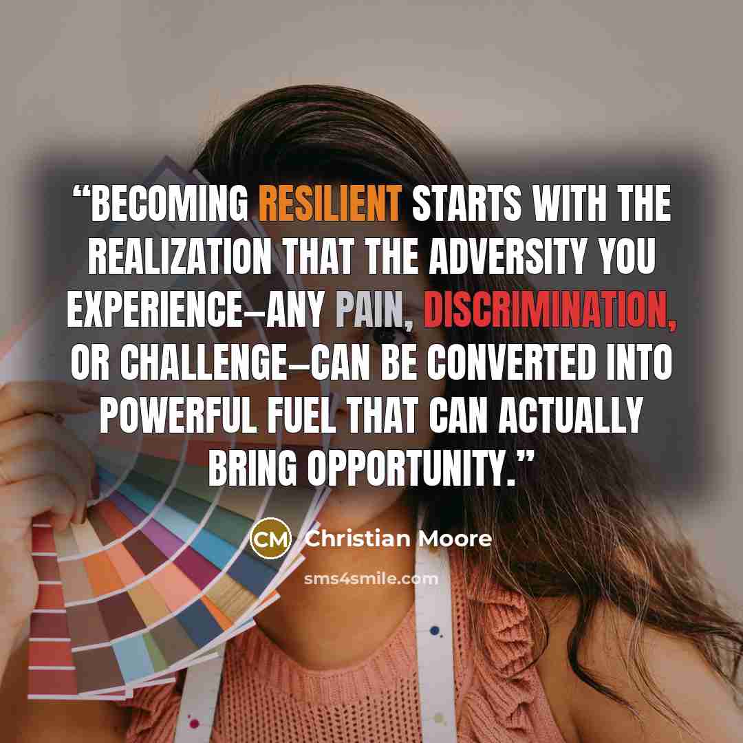 “Becoming resilient starts with the realization that the adversity you experience—any pain, discrimination, or challenge—can be converted into powerful fuel that can actually bring opportunity.” quote by Christian Moore