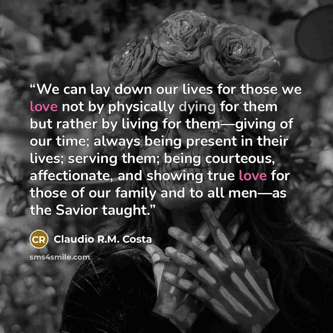 “We can lay down our lives for those we love not by physically dying for them but rather by living for them—giving of our time; always being present in their lives; serving them; being courteous, affectionate, and showing true love for those of our family and to all men—as the Savior taught.” quote by Claudio R.M. Costa