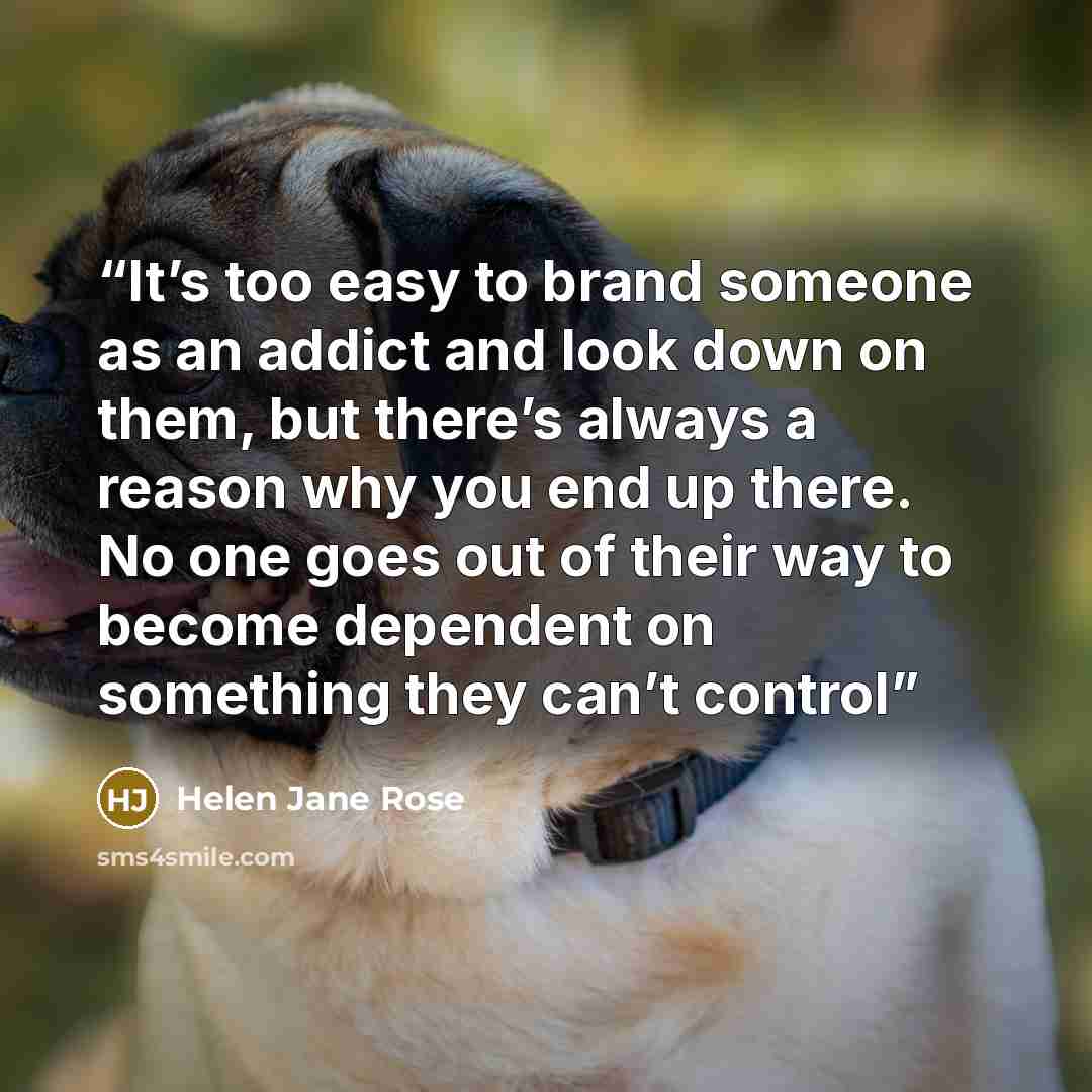 “It’s too easy to brand someone as an addict and look down on them, but there’s always a reason why you end up there. No one goes out of their way to become dependent on something they can’t control” quote by Helen Jane Rose