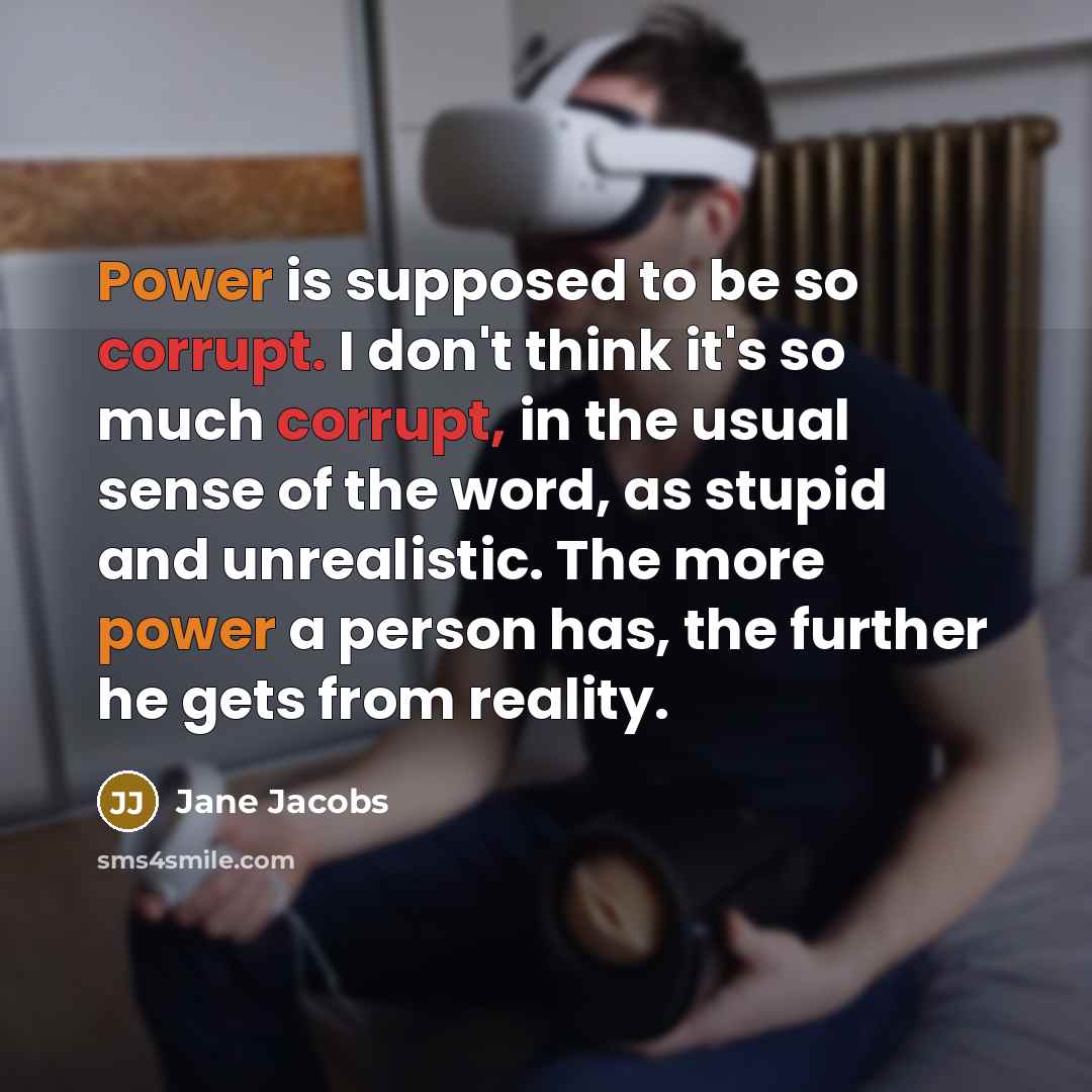 “Power is supposed to be so corrupt. I don't think it's so much corrupt, in the usual sense of the word, as stupid and unrealistic. The more power a person has, the further he gets from reality.” quote by Jane Jacobs