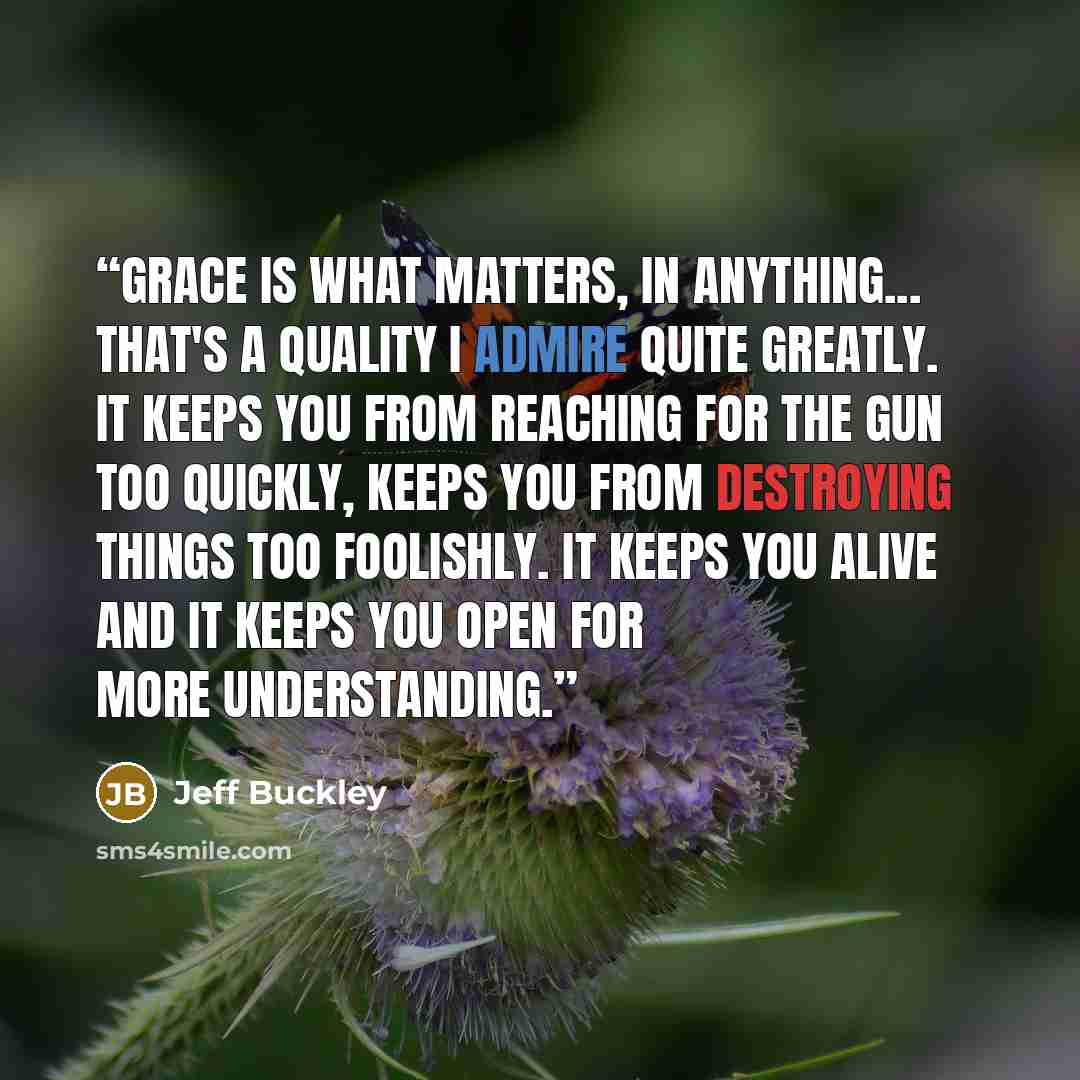 “Grace is what matters, in anything... That's a quality I admire quite greatly. It keeps you from reaching for the gun too quickly, keeps you from destroying things too foolishly. It keeps you alive and it keeps you open for more understanding.” quote by Jeff Buckley