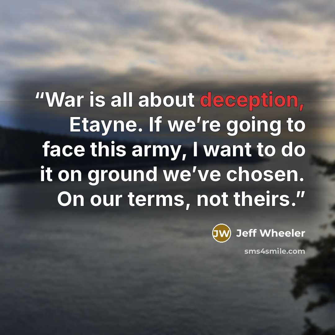 “War is all about deception, Etayne. If we’re going to face this army, I want to do it on ground we’ve chosen. On our terms, not theirs.” quote by Jeff Wheeler