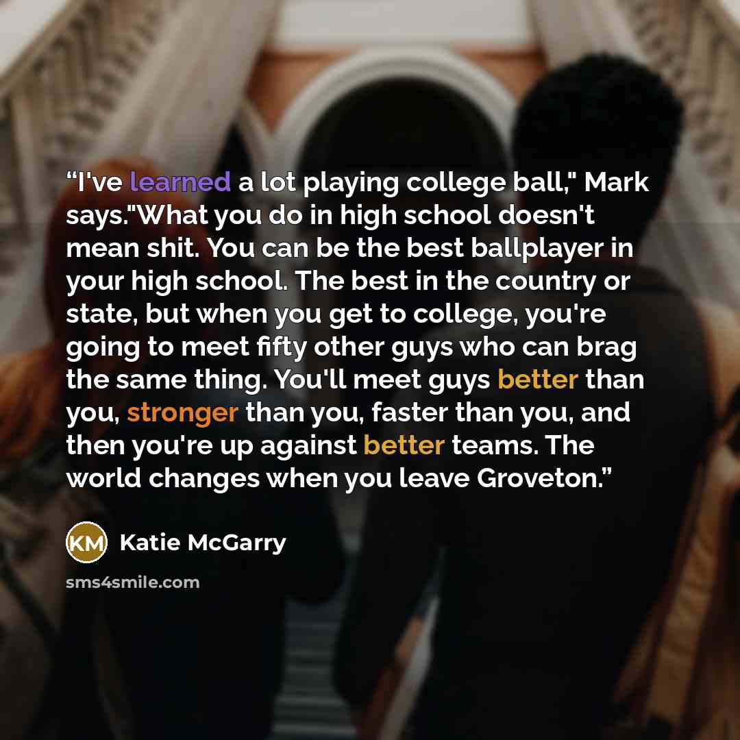 “I've learned a lot playing college ball," Mark says."What you do in high school doesn't mean shit. You can be the best ballplayer in your high school. The best in the country or state, but when you get to college, you're going to meet fifty other guys who can brag the same thing. You'll meet guys…” quote by Katie McGarry