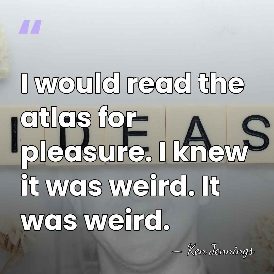 I would read the atlas for pleasure. I knew it was weird.&hellip; - Ken Jennings