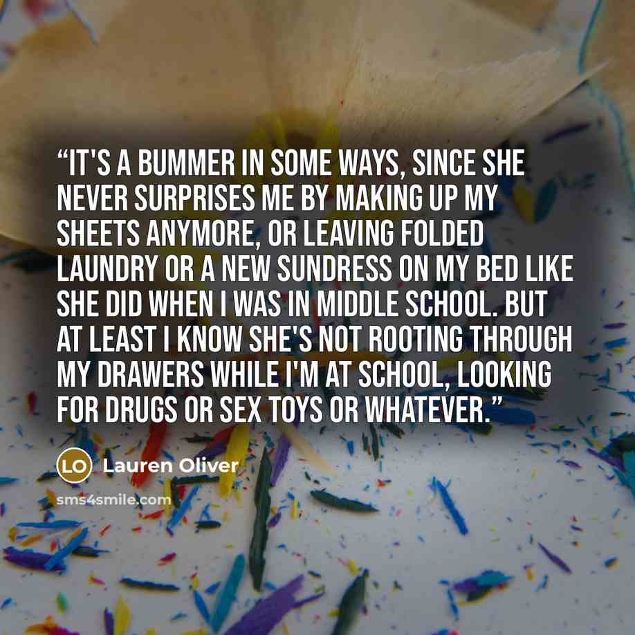 “It's a bummer in some ways, since she never surprises me by making up my sheets anymore, or leaving folded laundry or a new sundress on my bed like she did when I was in middle school. But at least I know she's not rooting through my drawers while I'm at school, looking for drugs or sex toys or…” quote by Lauren Oliver