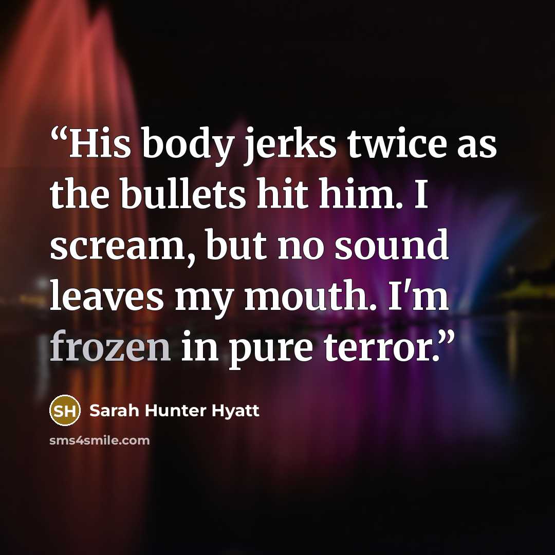 “His body jerks twice as the bullets hit him. I scream, but no sound leaves my mouth. I'm frozen in pure terror.” quote by Sarah Hunter Hyatt