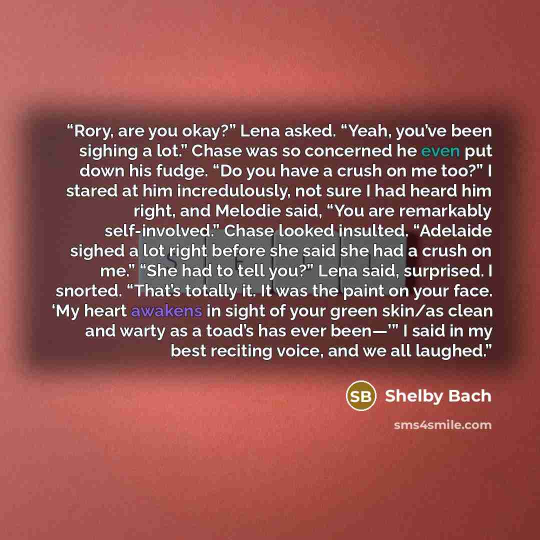 “Rory, are you okay?” Lena asked. “Yeah, you’ve been sighing a lot.” Chase was so concerned he even put down his fudge. “Do you have a crush on me too?” I stared at him incredulously, not sure I had heard him right, and Melodie said, “You are remarkably self-involved.” Chase looked insulted…” quote by Shelby Bach
