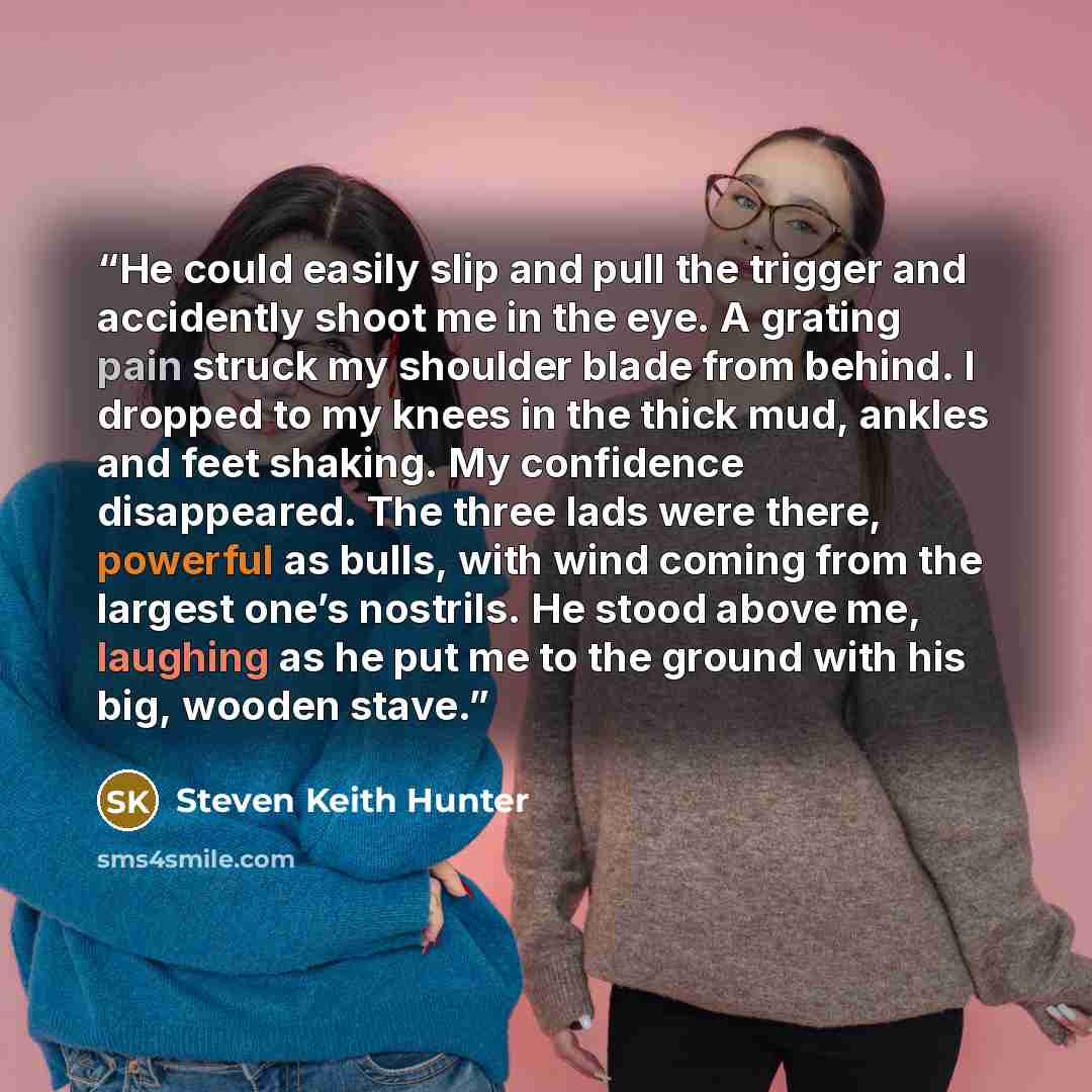“He could easily slip and pull the trigger and accidently shoot me in the eye. A grating pain struck my shoulder blade from behind. I dropped to my knees in the thick mud, ankles and feet shaking. My confidence disappeared. The three lads were there, powerful as bulls, with wind coming from the…” quote by Steven Keith Hunter