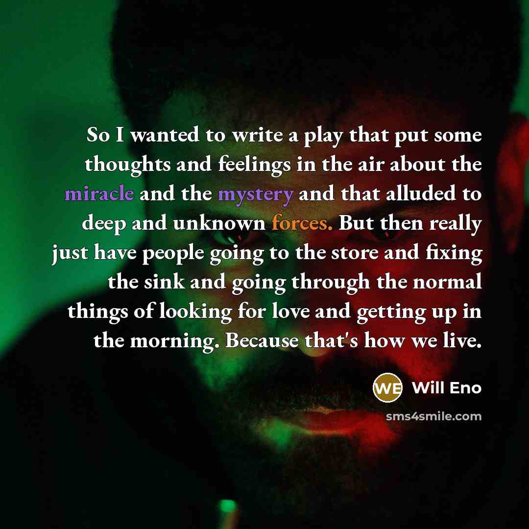 “So I wanted to write a play that put some thoughts and feelings in the air about the miracle and the mystery and that alluded to deep and unknown forces. But then really just have people going to the store and fixing the sink and going through the normal things of looking for love and getting up…” quote by Will Eno