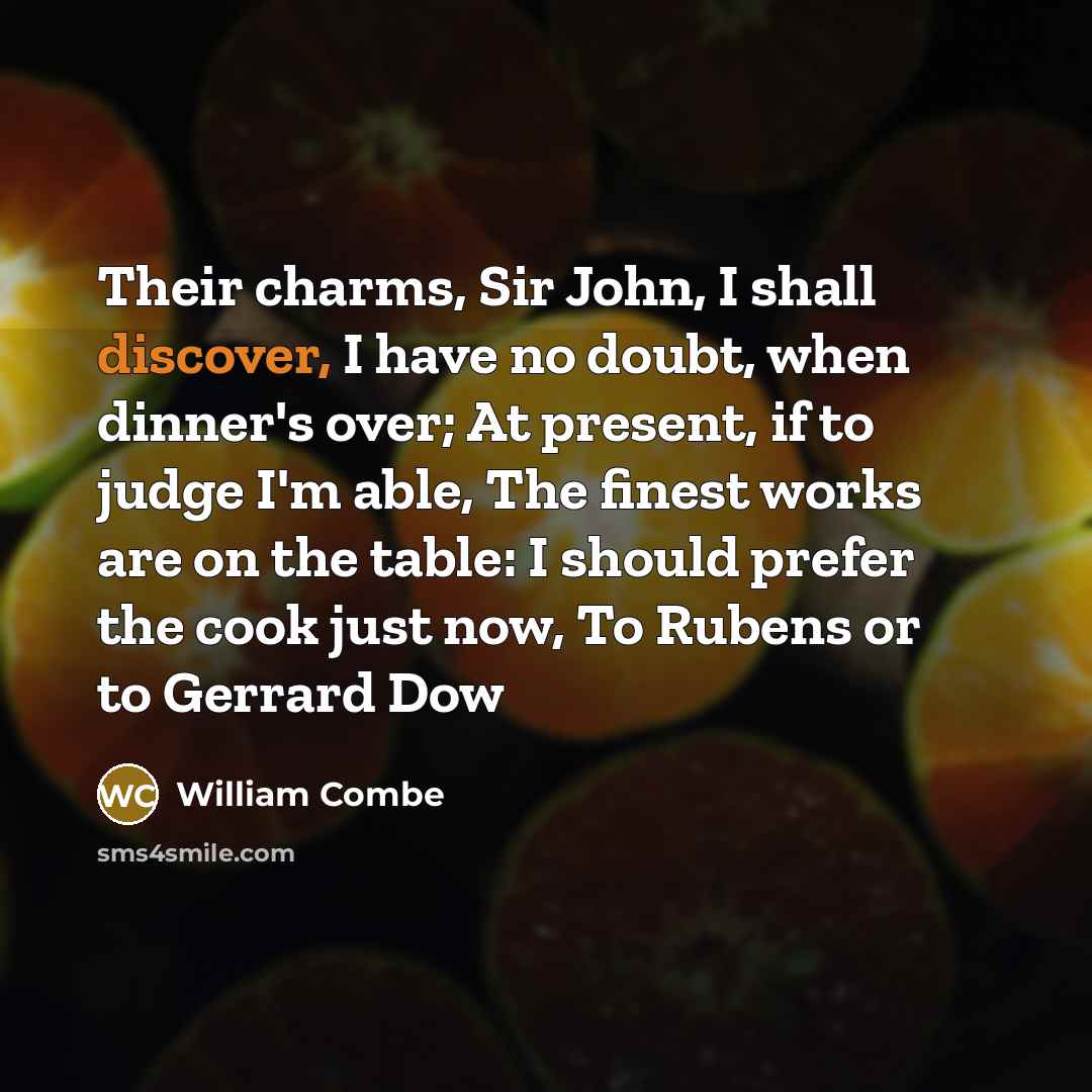 “Their charms, Sir John, I shall discover, I have no doubt, when dinner's over; At present, if to judge I'm able, The finest works are on the table: I should prefer the cook just now, To Rubens or to Gerrard Dow” quote by William Combe