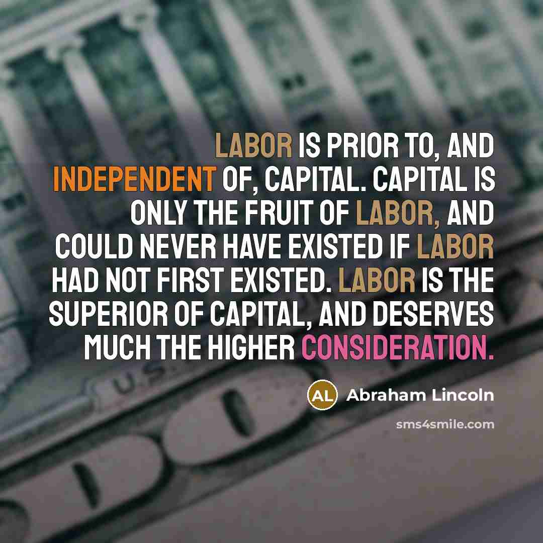 “Labor is prior to, and independent of, capital. Capital is only the fruit of labor, and could never have existed if labor had not first existed. Labor is the superior of capital, and deserves much the higher consideration.” quote by Abraham Lincoln