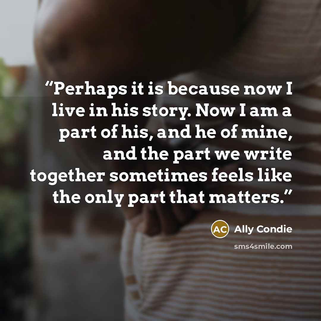 “Perhaps it is because now I live in his story. Now I am a part of his, and he of mine, and the part we write together sometimes feels like the only part that matters.” quote by Ally Condie
