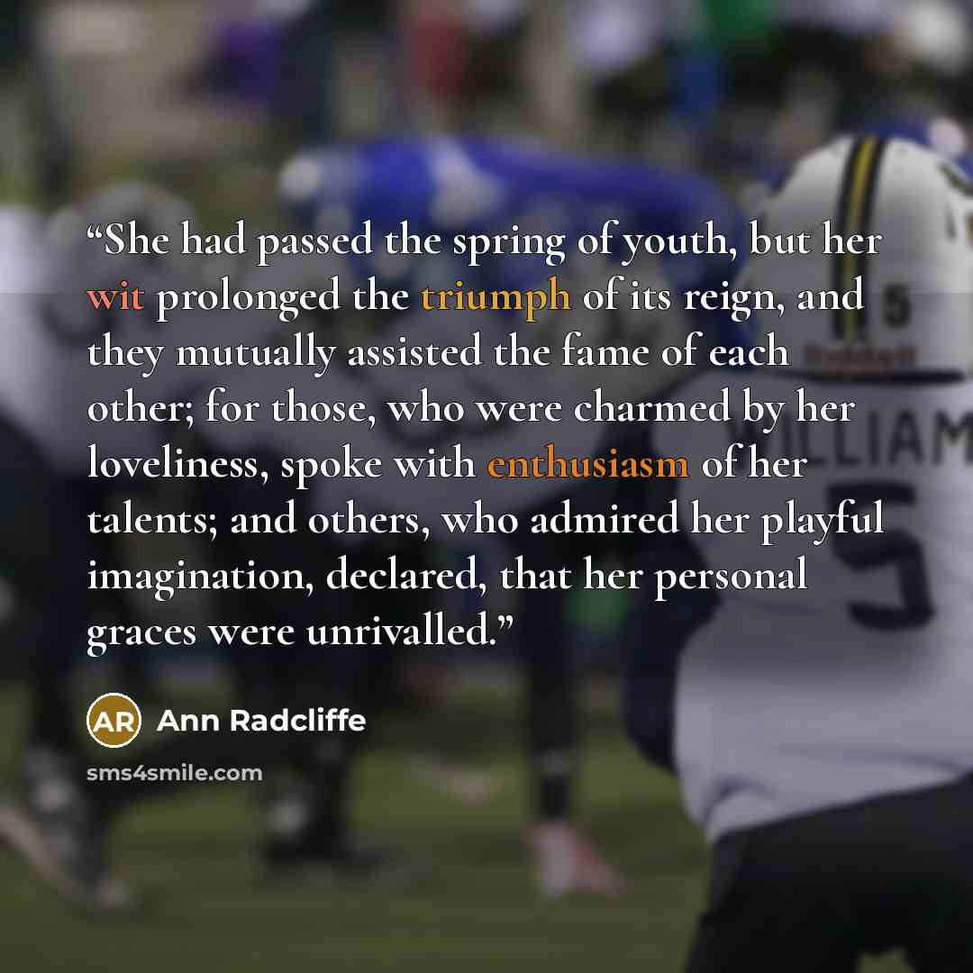 “She had passed the spring of youth, but her wit prolonged the triumph of its reign, and they mutually assisted the fame of each other; for those, who were charmed by her loveliness, spoke with enthusiasm of her talents; and others, who admired her playful imagination, declared, that her personal…” quote by Ann Radcliffe