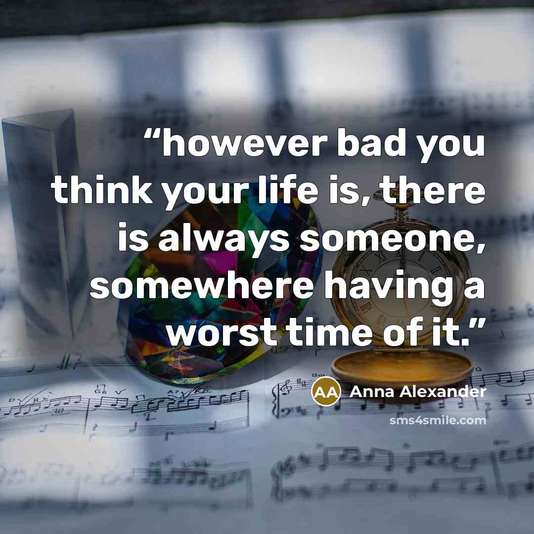 “however bad you think your life is, there is always someone, somewhere having a worst time of it.” quote by Anna Alexander