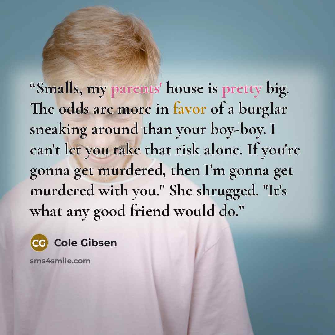 “Smalls, my parents' house is pretty big. The odds are more in favor of a burglar sneaking around than your boy-boy. I can't let you take that risk alone. If you're gonna get murdered, then I'm gonna get murdered with you." She shrugged. "It's what any good friend would do.” quote by Cole Gibsen