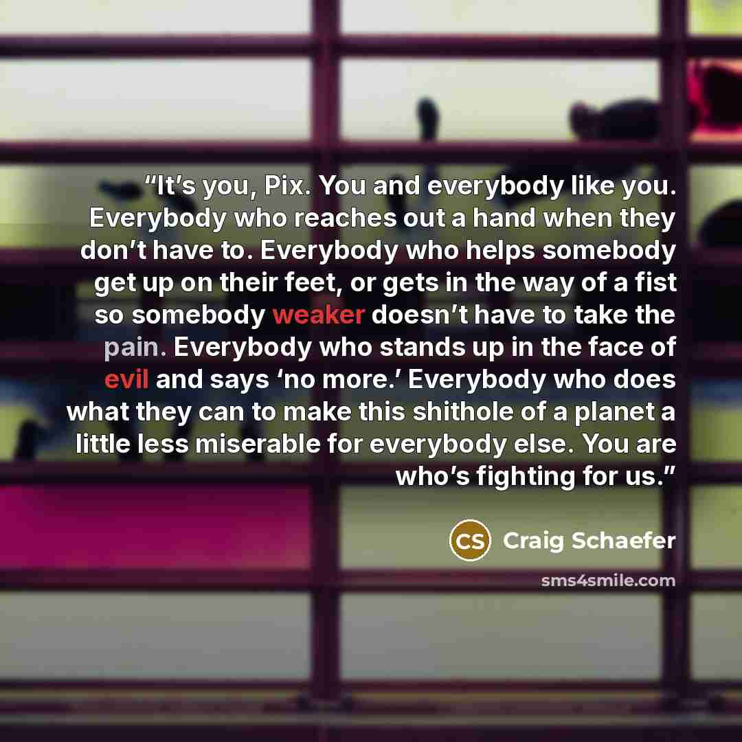 “It’s you, Pix. You and everybody like you. Everybody who reaches out a hand when they don’t have to. Everybody who helps somebody get up on their feet, or gets in the way of a fist so somebody weaker doesn’t have to take the pain. Everybody who stands up in the face of evil and says ‘no more.’…” quote by Craig Schaefer