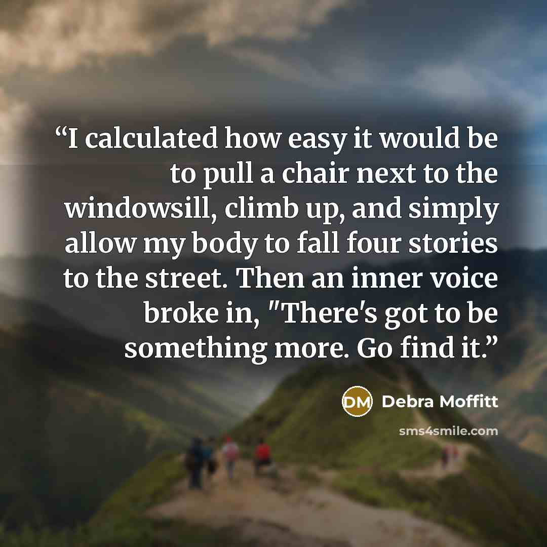 “I calculated how easy it would be to pull a chair next to the windowsill, climb up, and simply allow my body to fall four stories to the street. Then an inner voice broke in, "There's got to be something more. Go find it.” quote by Debra Moffitt