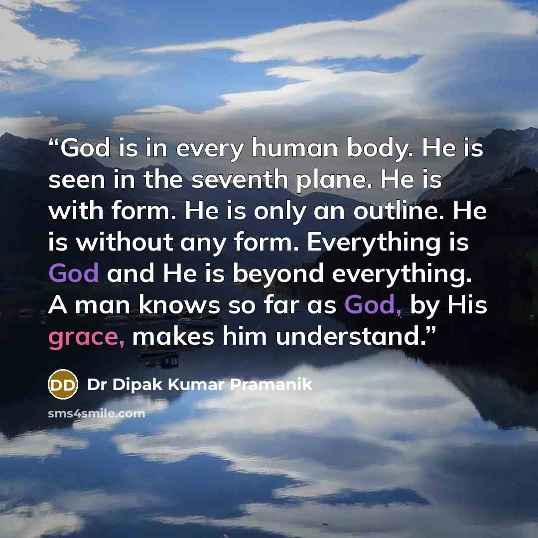 “God is in every human body. He is seen in the seventh plane. He is with form. He is only an outline. He is without any form. Everything is God and He is beyond everything. A man knows so far as God, by His grace, makes him understand.” quote by Dr Dipak Kumar Pramanik