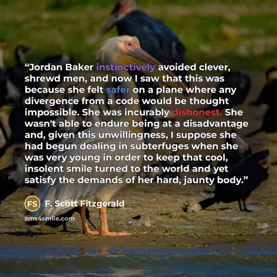 “Jordan Baker instinctively avoided clever, shrewd men, and now I saw that this was because she felt safer on a plane where any divergence from a code would be thought impossible. She was incurably dishonest. She wasn't able to endure being at a disadvantage and, given this unwillingness, I suppose…” quote by F. Scott Fitzgerald