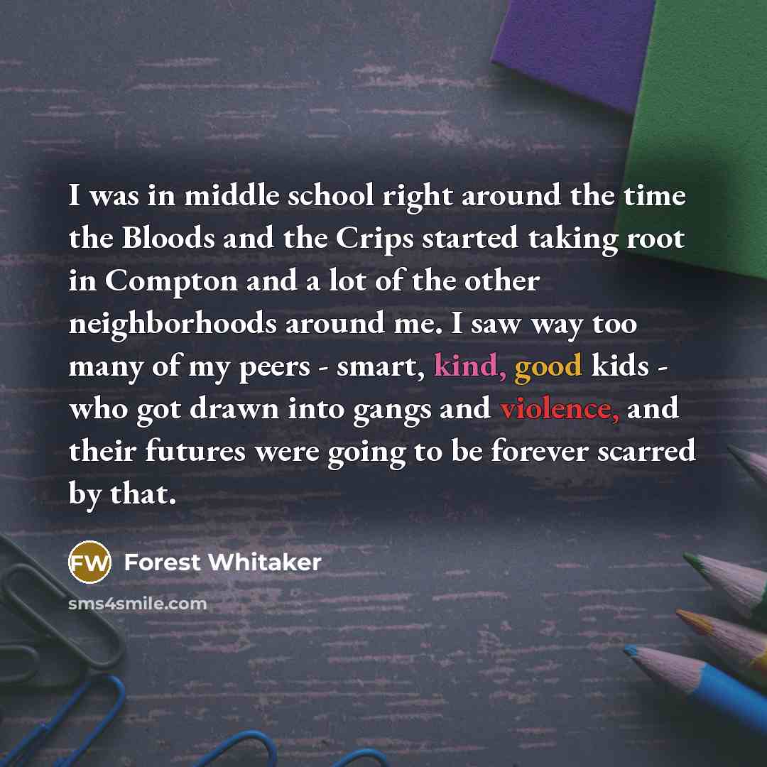 “I was in middle school right around the time the Bloods and the Crips started taking root in Compton and a lot of the other neighborhoods around me. I saw way too many of my peers - smart, kind, good kids - who got drawn into gangs and violence, and their futures were going to be forever scarred…” quote by Forest Whitaker