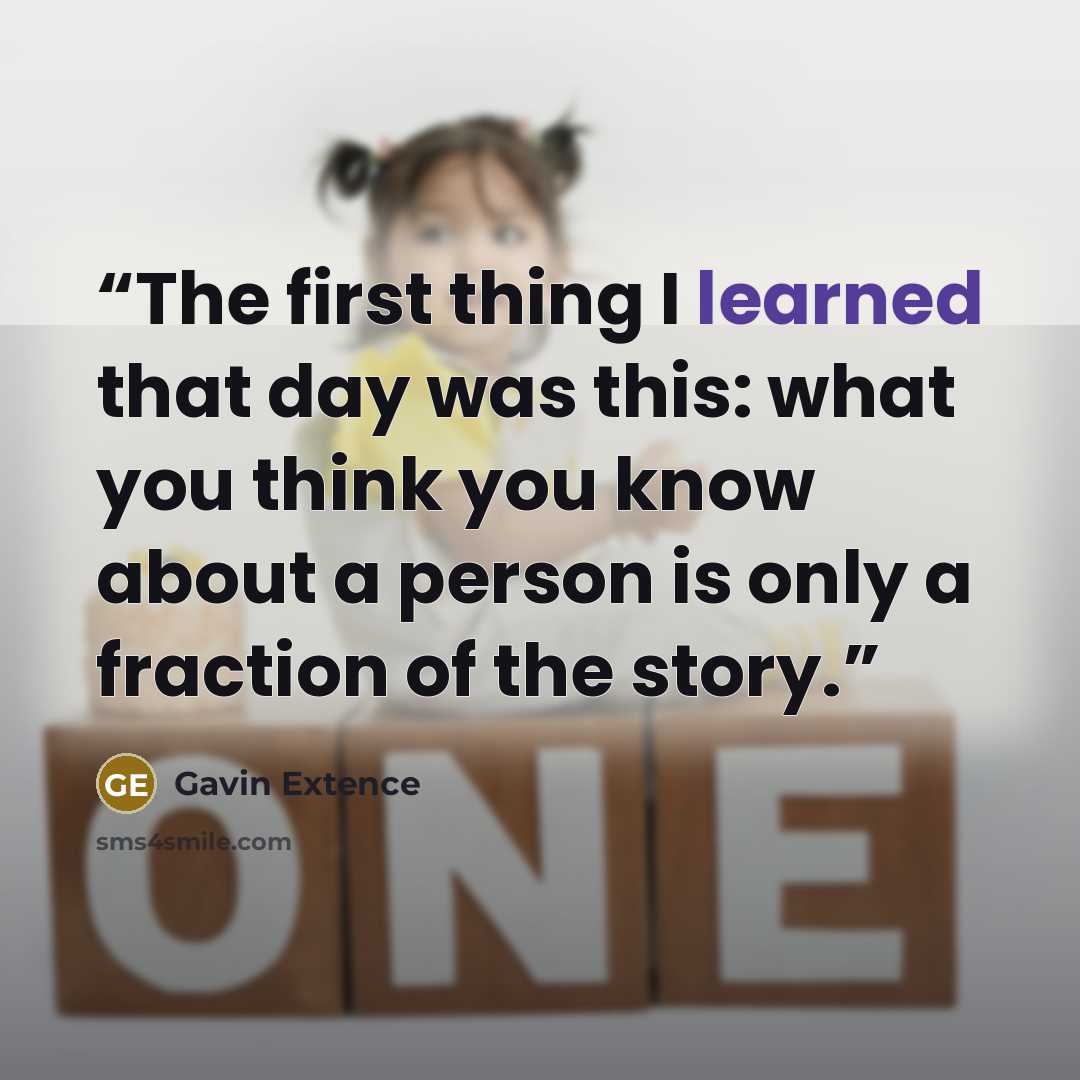 “The first thing I learned that day was this: what you think you know about a person is only a fraction of the story.” quote by Gavin Extence