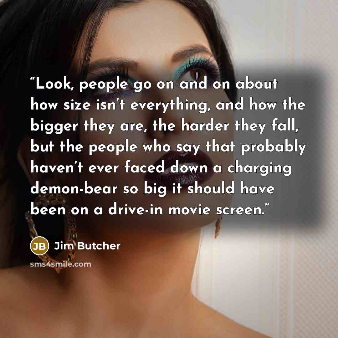 “Look, people go on and on about how size isn’t everything, and how the bigger they are, the harder they fall, but the people who say that probably haven’t ever faced down a charging demon-bear so big it should have been on a drive-in movie screen.” quote by Jim Butcher