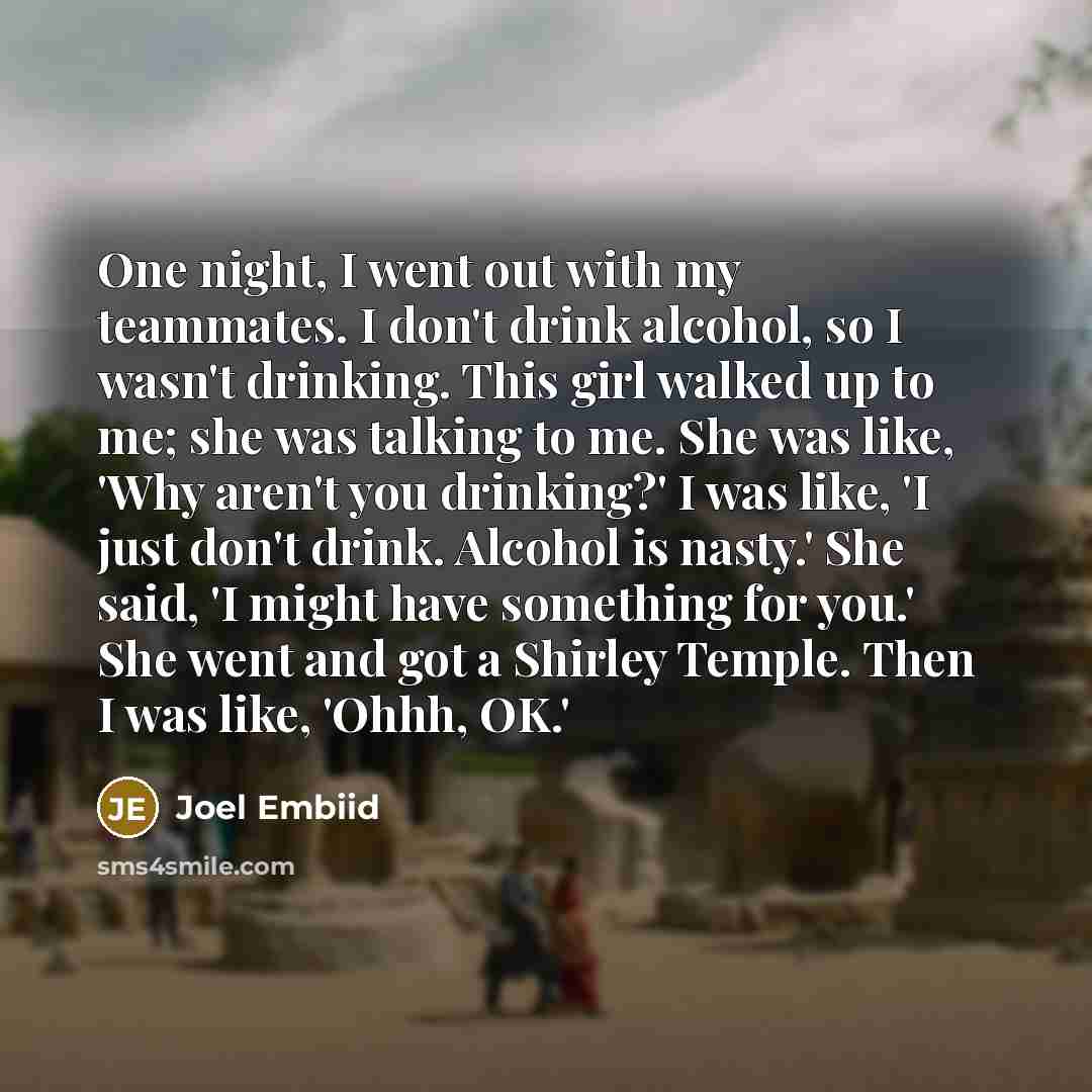 “One night, I went out with my teammates. I don't drink alcohol, so I wasn't drinking. This girl walked up to me; she was talking to me. She was like, 'Why aren't you drinking?' I was like, 'I just don't drink. Alcohol is nasty.' She said, 'I might have something for you.' She went and got a…” quote by Joel Embiid