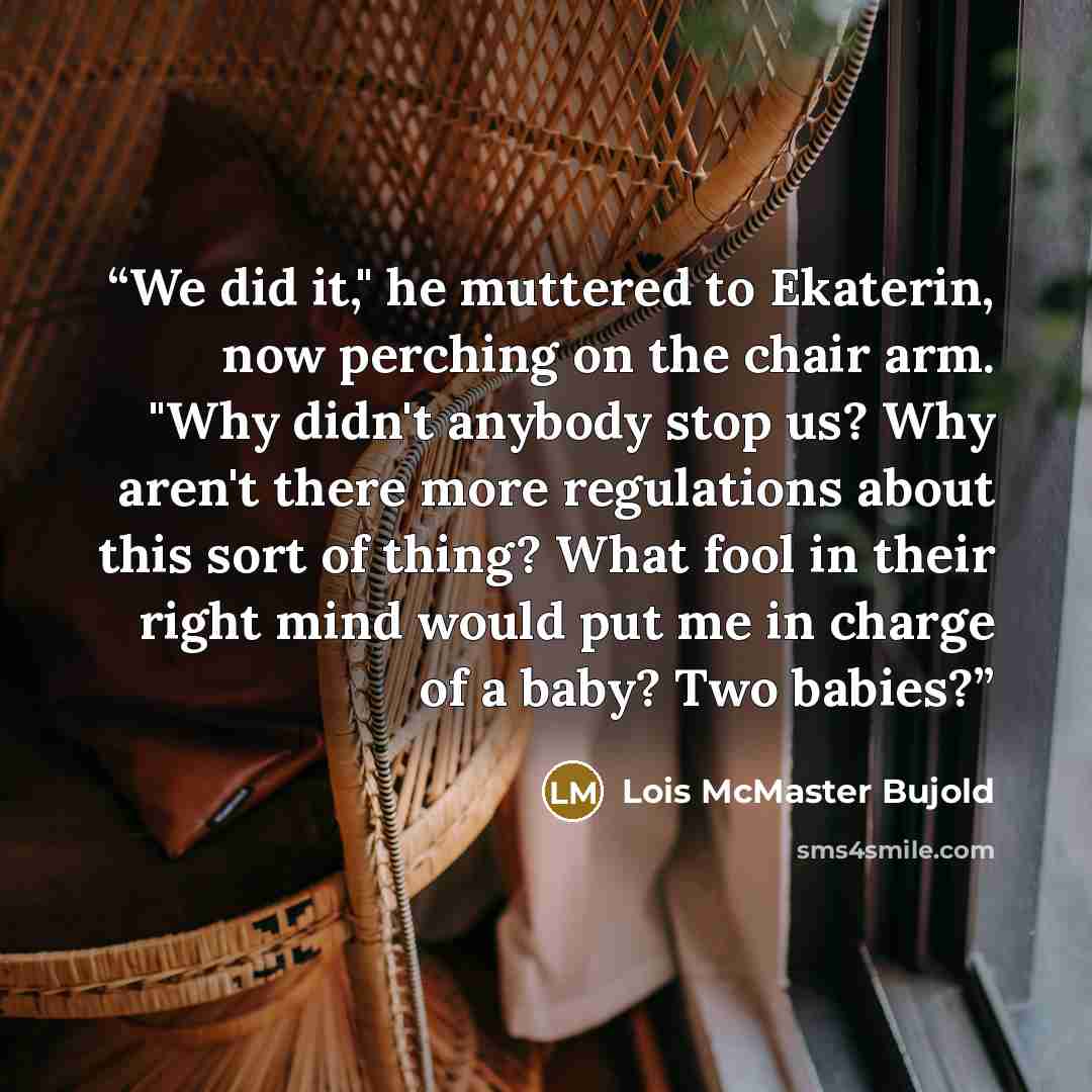 “We did it," he muttered to Ekaterin, now perching on the chair arm. "Why didn't anybody stop us? Why aren't there more regulations about this sort of thing? What fool in their right mind would put me in charge of a baby? Two babies?” quote by Lois McMaster Bujold