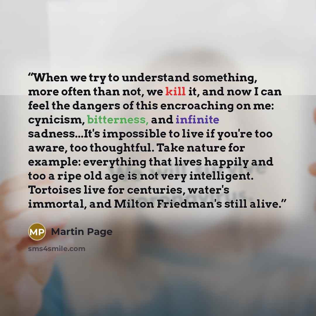 “When we try to understand something, more often than not, we kill it, and now I can feel the dangers of this encroaching on me: cynicism, bitterness, and infinite sadness...It's impossible to live if you're too aware, too thoughtful. Take nature for example: everything that lives happily and too a…” quote by Martin Page