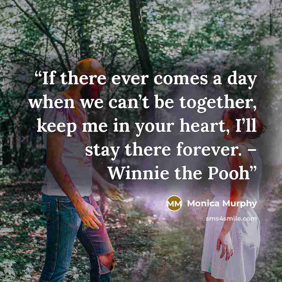 “If there ever comes a day when we can’t be together, keep me in your heart, I’ll stay there forever. – Winnie the Pooh” quote by Monica Murphy