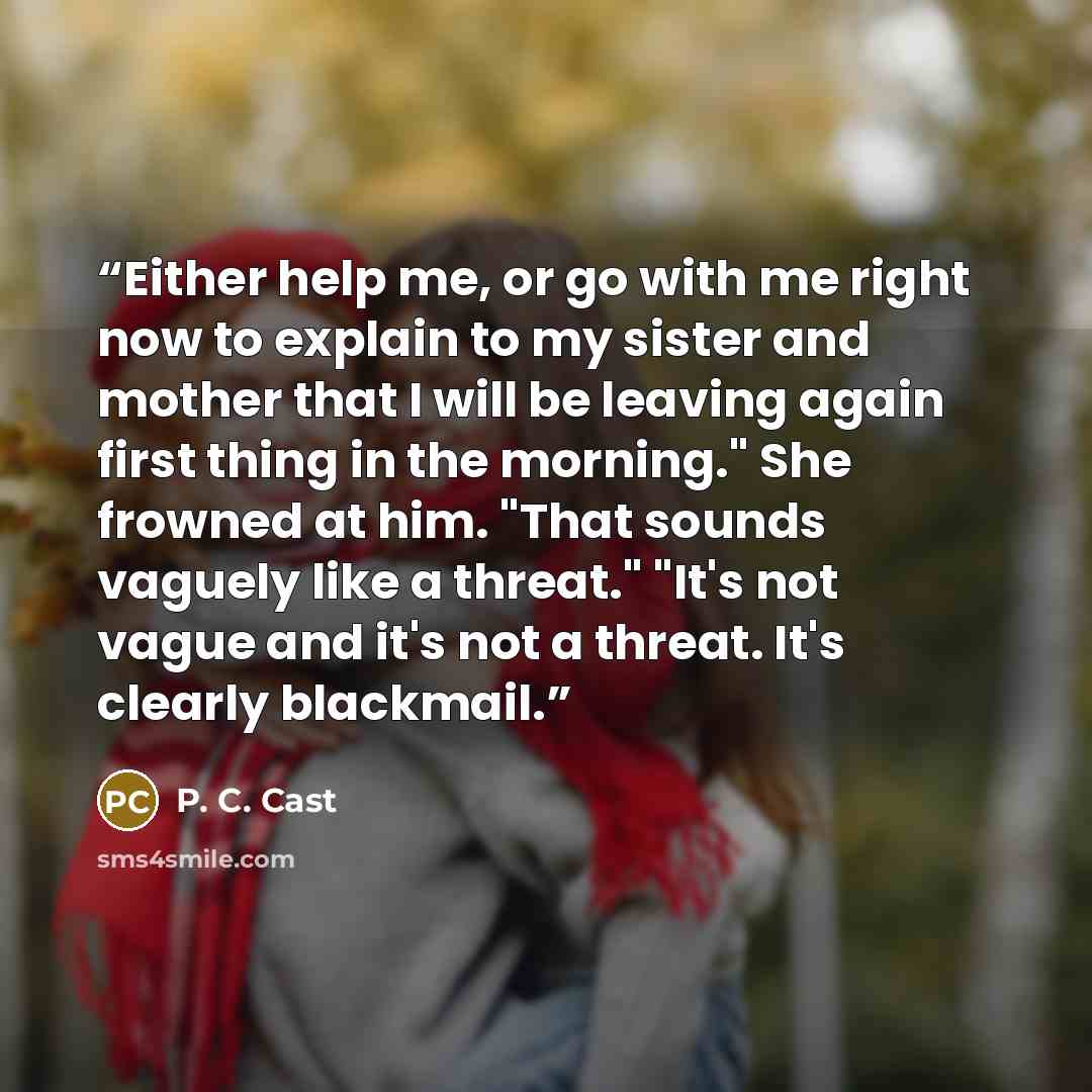 “Either help me, or go with me right now to explain to my sister and mother that I will be leaving again first thing in the morning." She frowned at him. "That sounds vaguely like a threat." "It's not vague and it's not a threat. It's clearly blackmail.” quote by P. C. Cast