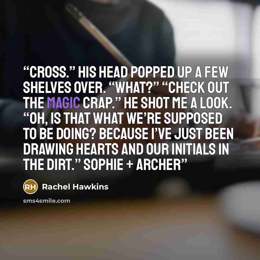 “Cross.” His head popped up a few shelves over. “What?” “Check out the magic crap.” He shot me a look. “Oh, is that what we’re supposed to be doing? Because I’ve just been drawing hearts and our initials in the dirt.” Sophie + Archer” quote by Rachel Hawkins