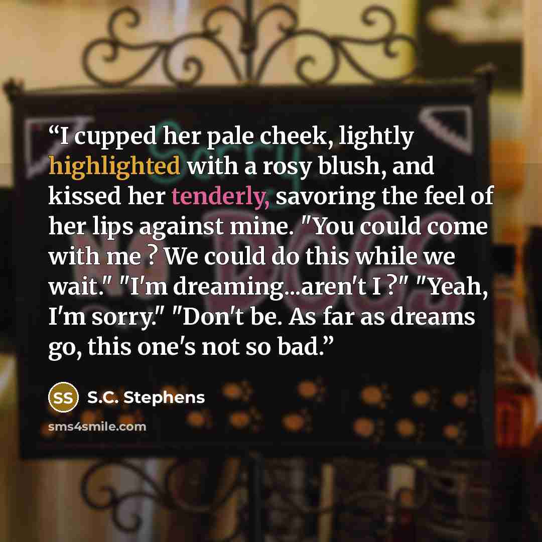 “I cupped her pale cheek, lightly highlighted with a rosy blush, and kissed her tenderly, savoring the feel of her lips against mine. "You could come with me ? We could do this while we wait." "I'm dreaming...aren't I ?" "Yeah, I'm sorry." "Don't be. As far as dreams go, this one's not so bad.” quote by S.C. Stephens