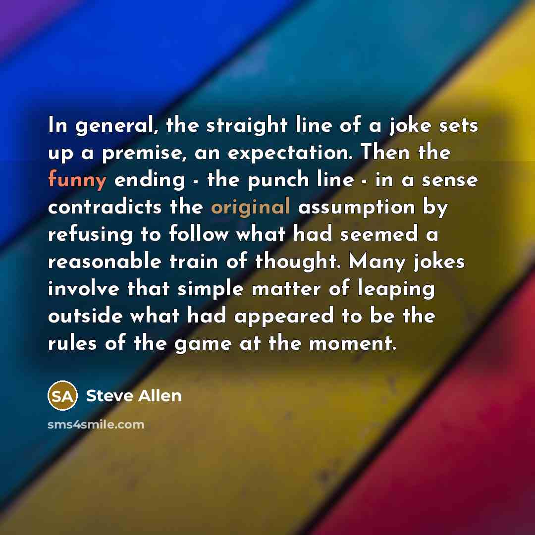 “In general, the straight line of a joke sets up a premise, an expectation. Then the funny ending - the punch line - in a sense contradicts the original assumption by refusing to follow what had seemed a reasonable train of thought. Many jokes involve that simple matter of leaping outside what had…” quote by Steve Allen