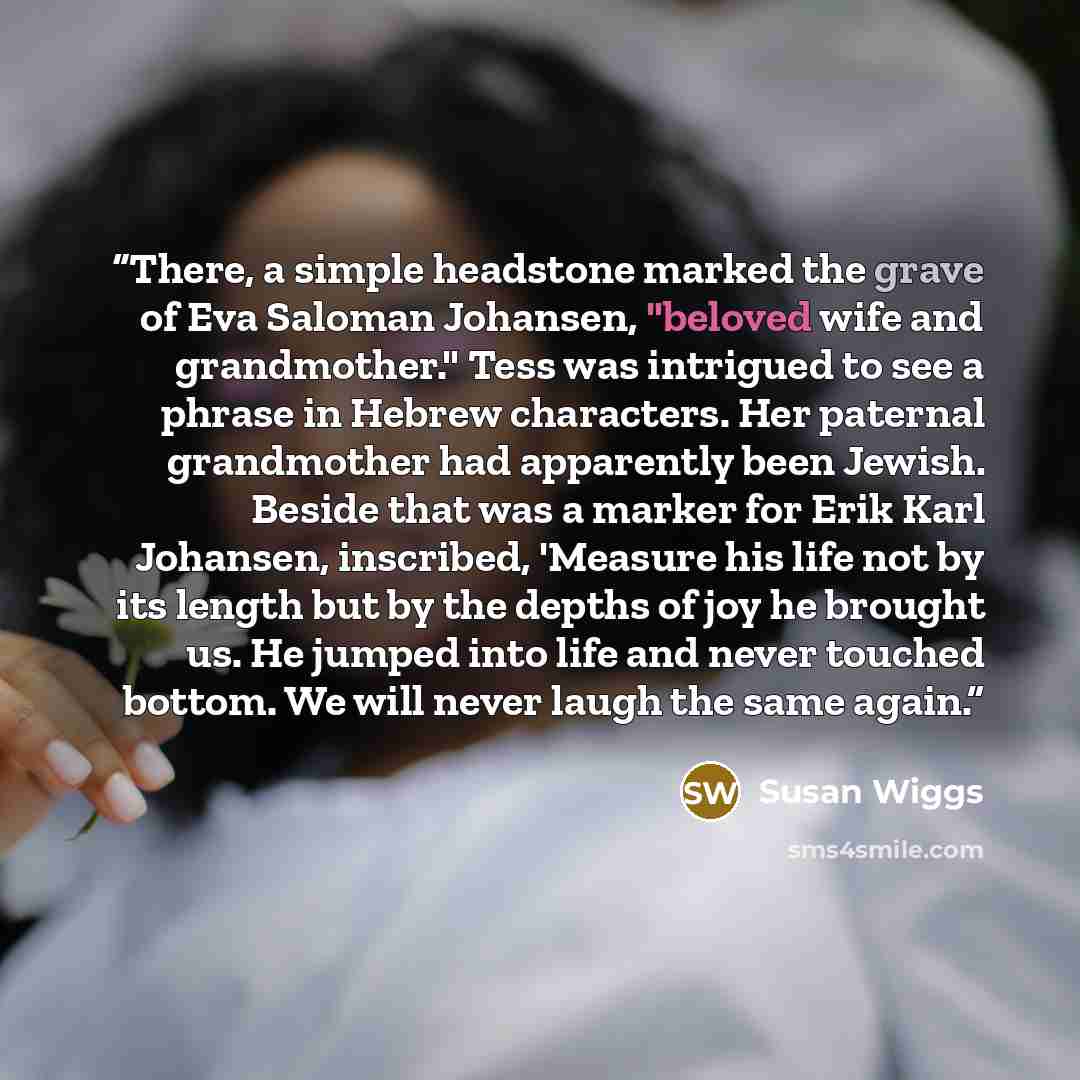 “There, a simple headstone marked the grave of Eva Saloman Johansen, "beloved wife and grandmother." Tess was intrigued to see a phrase in Hebrew characters. Her paternal grandmother had apparently been Jewish. Beside that was a marker for Erik Karl Johansen, inscribed, 'Measure his life not by its…” quote by Susan Wiggs