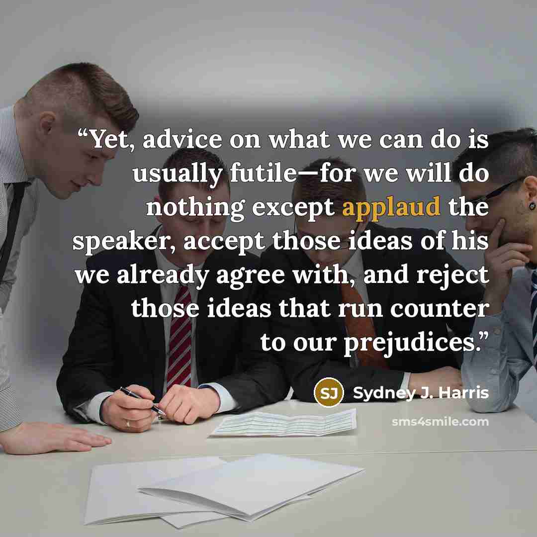 “Yet, advice on what we can do is usually futile—for we will do nothing except applaud the speaker, accept those ideas of his we already agree with, and reject those ideas that run counter to our prejudices.” quote by Sydney J. Harris