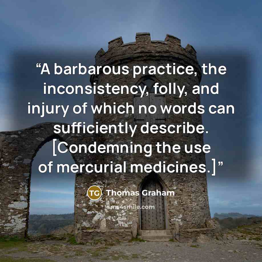 “A barbarous practice, the inconsistency, folly, and injury of which no words can sufficiently describe. [Condemning the use of mercurial medicines.]” quote by Thomas Graham