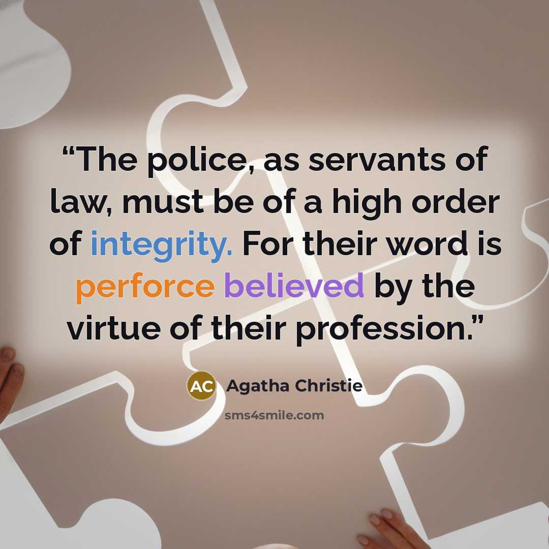 “The police, as servants of law, must be of a high order of integrity. For their word is perforce believed by the virtue of their profession.” quote by Agatha Christie