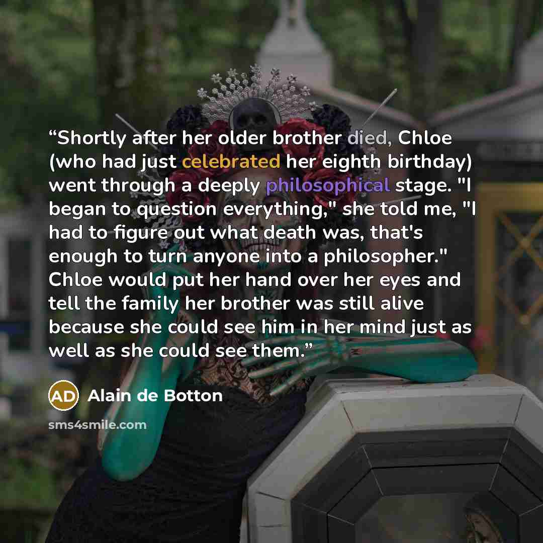 “Shortly after her older brother died, Chloe (who had just celebrated her eighth birthday) went through a deeply philosophical stage. "I began to question everything," she told me, "I had to figure out what death was, that's enough to turn anyone into a philosopher." Chloe would put her hand over…” quote by Alain de Botton