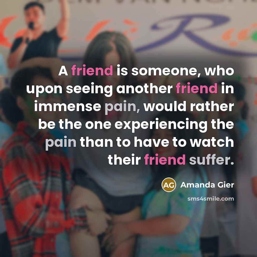 “A friend is someone, who upon seeing another friend in immense pain, would rather be the one experiencing the pain than to have to watch their friend suffer.” quote by Amanda Gier