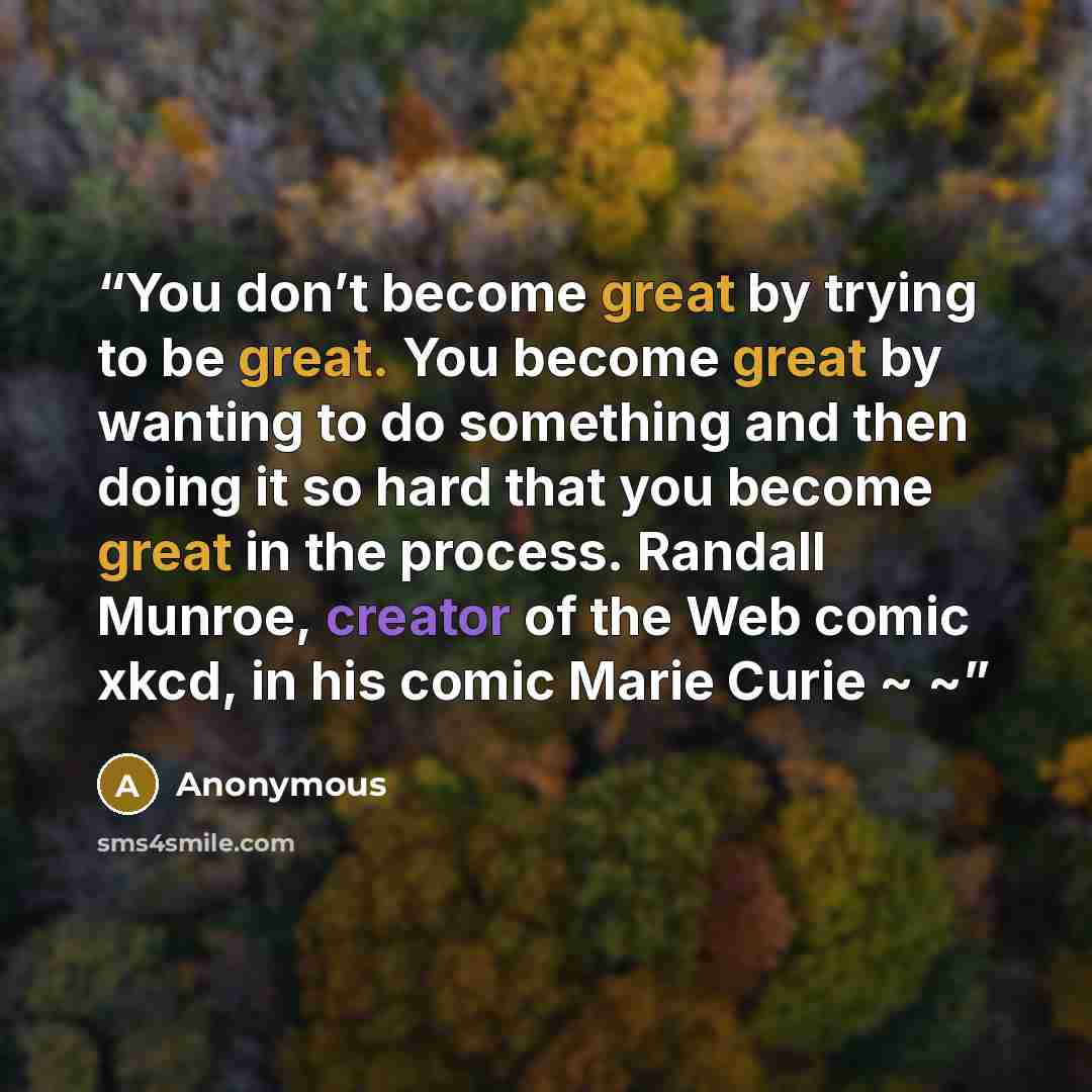 “You don’t become great by trying to be great. You become great by wanting to do something and then doing it so hard that you become great in the process. Randall Munroe, creator of the Web comic xkcd, in his comic Marie Curie ~ ~” quote by Anonymous