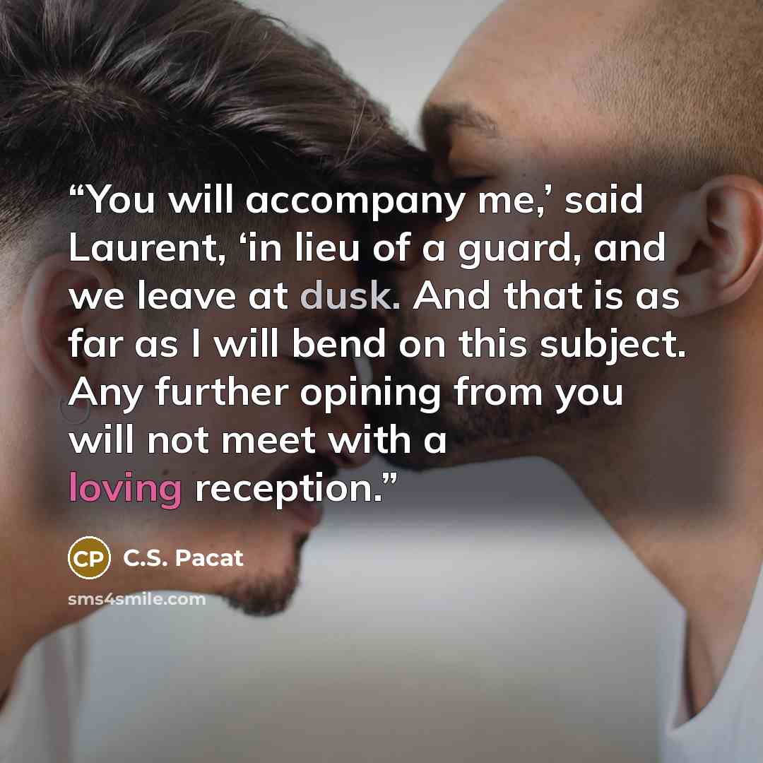 “You will accompany me,’ said Laurent, ‘in lieu of a guard, and we leave at dusk. And that is as far as I will bend on this subject. Any further opining from you will not meet with a loving reception.” quote by C.S. Pacat