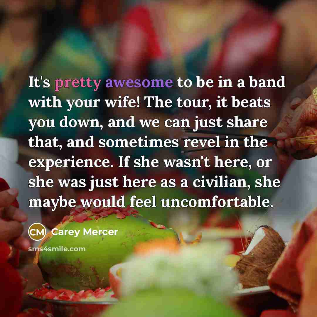 “It's pretty awesome to be in a band with your wife! The tour, it beats you down, and we can just share that, and sometimes revel in the experience. If she wasn't here, or she was just here as a civilian, she maybe would feel uncomfortable.” quote by Carey Mercer