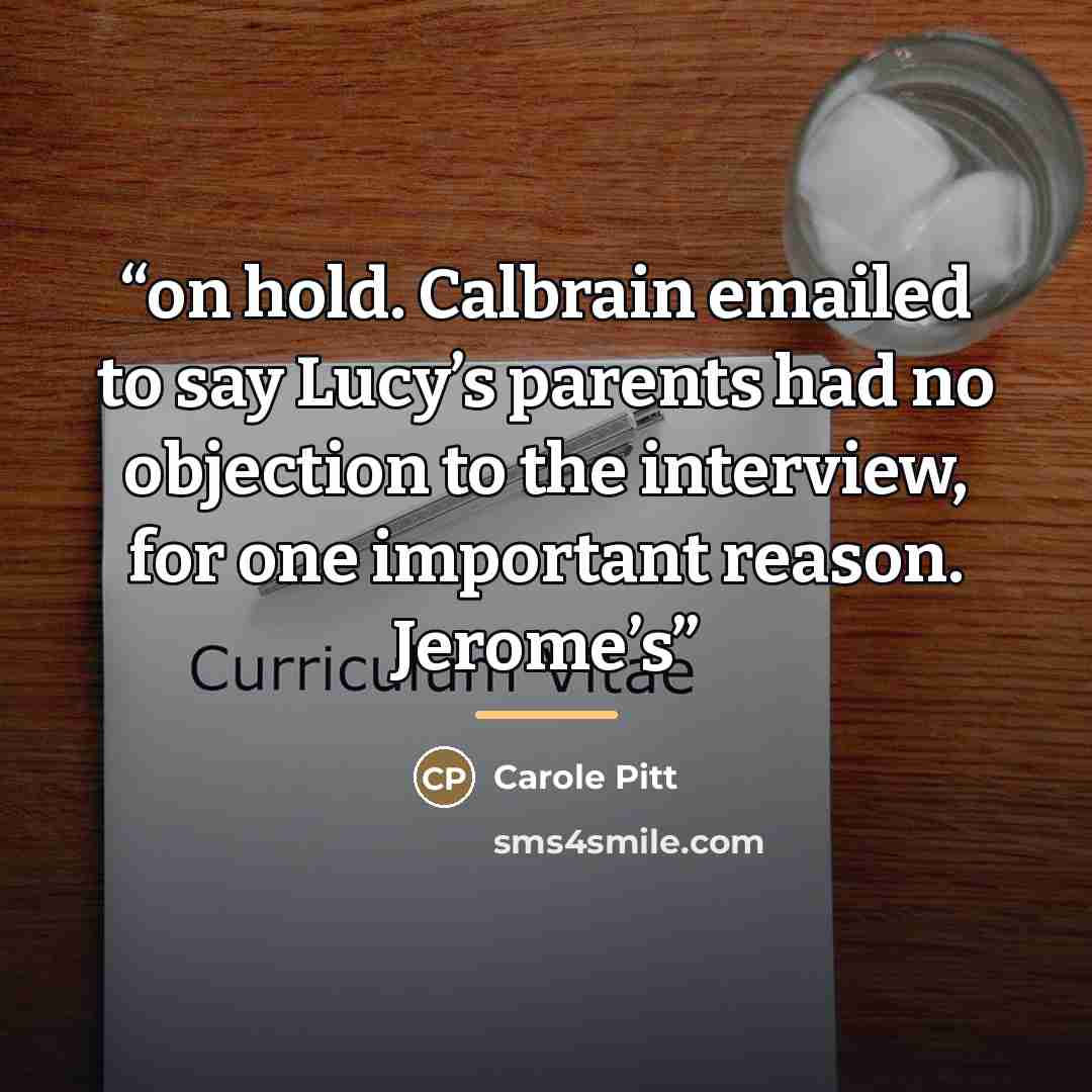 “on hold. Calbrain emailed to say Lucy’s parents had no objection to the interview, for one important reason. Jerome’s” quote by Carole Pitt