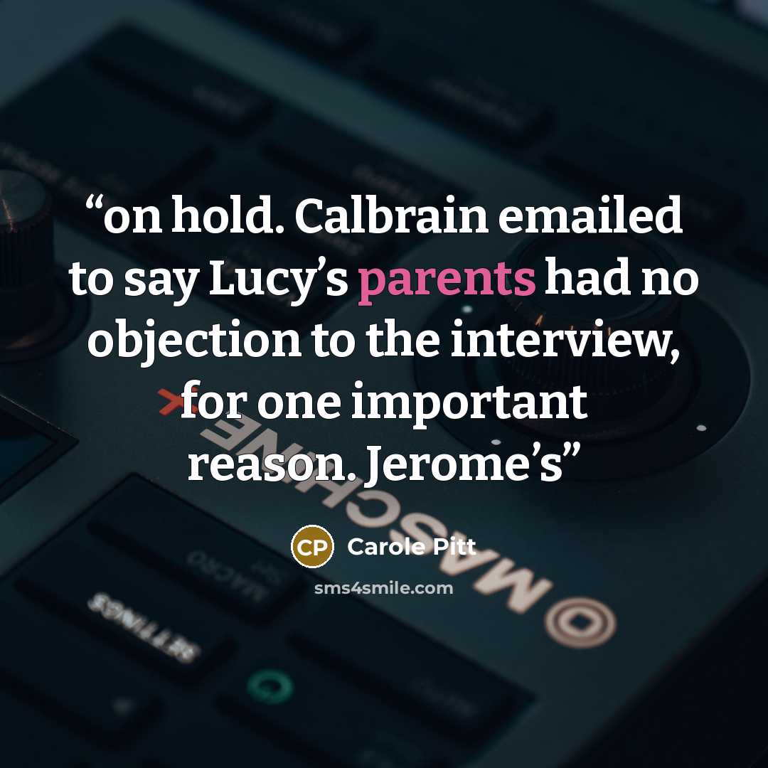 “on hold. Calbrain emailed to say Lucy’s parents had no objection to the interview, for one important reason. Jerome’s” quote by Carole Pitt