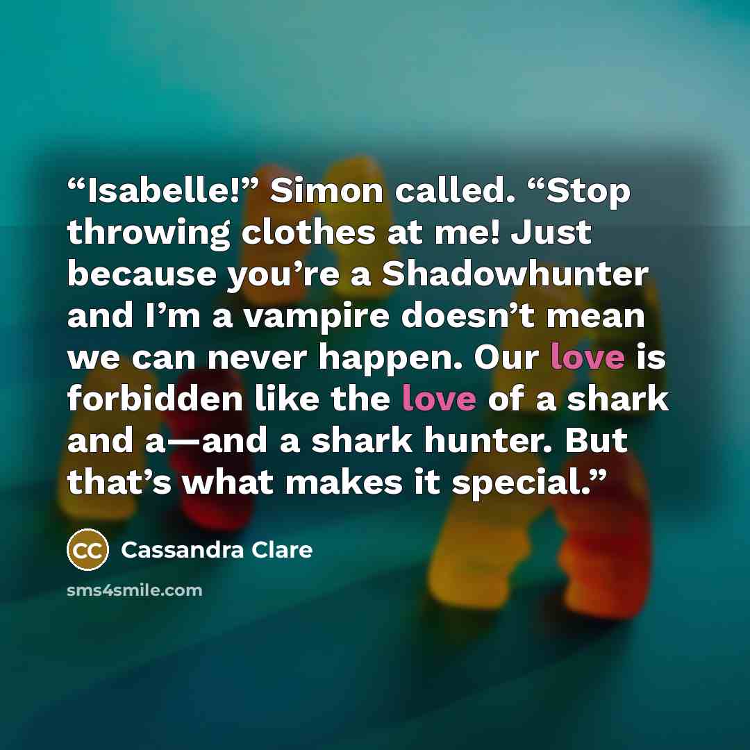“Isabelle!” Simon called. “Stop throwing clothes at me! Just because you’re a Shadowhunter and I’m a vampire doesn’t mean we can never happen. Our love is forbidden like the love of a shark and a—and a shark hunter. But that’s what makes it special.” quote by Cassandra Clare