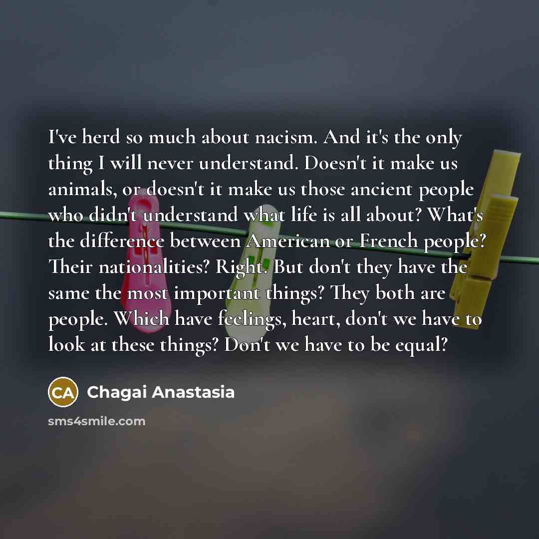 “I've herd so much about nacism. And it's the only thing I will never understand. Doesn't it make us animals, or doesn't it make us those ancient people who didn't understand what life is all about? What's the difference between American or French people? Their nationalities? Right. But don't they…” quote by Chagai Anastasia