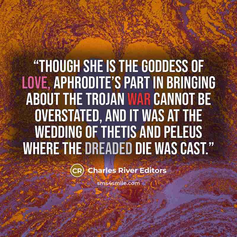 “Though she is the goddess of love, Aphrodite’s part in bringing about the Trojan War cannot be overstated, and it was at the wedding of Thetis and Peleus where the dreaded die was cast.” quote by Charles River Editors