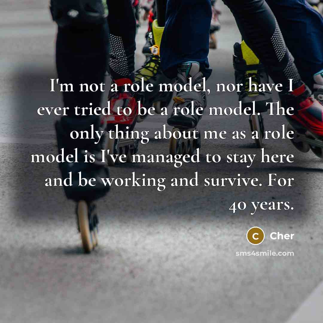 “I'm not a role model, nor have I ever tried to be a role model. The only thing about me as a role model is I've managed to stay here and be working and survive. For 40 years.” quote by Cher