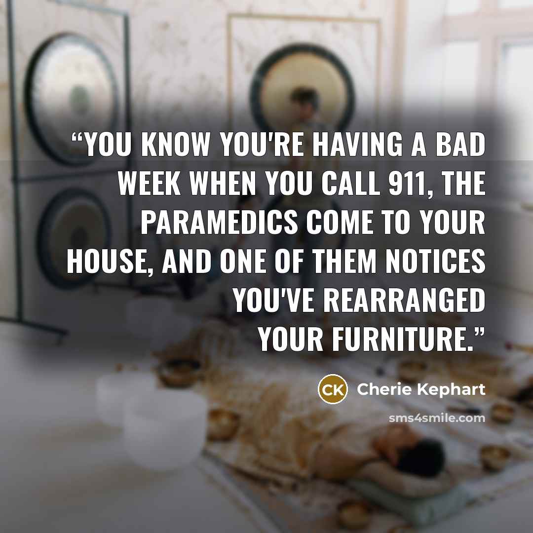 “You know you're having a bad week when you call 911, the paramedics come to your house, and one of them notices you've rearranged your furniture.” quote by Cherie Kephart